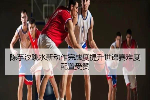 陈芋汐跳水新动作完成度提升世锦赛难度配置受赞