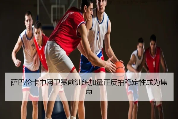 萨巴伦卡中网卫冕前训练加量正反拍稳定性成为焦点